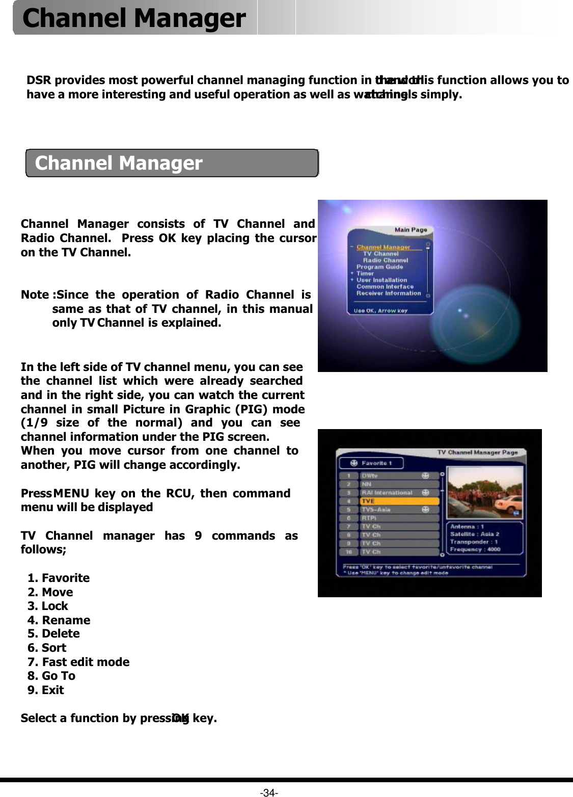 Channel ManagerChannel Manager consists of TV Channel and Radio Channel.  Press OK key placing the cursor on the TV Channel. Note :Since the operation of Radio Channel is same as that of TV channel, in this manual only TV Channel is explained. DSR provides most powerful channel managing function in the world and this function allows you to have a more interesting and useful operation as well as watchingchannels simply. -34-In the left side of TV channel menu, you can see the channel list which were already searched and in the right side, you can watch the current channel in small Picture in Graphic (PIG) mode (1/9 size of the normal) and you can see channel information under the PIG screen.When you move cursor from one channel to another, PIG will change accordingly.Press MENU key on the RCU, then command menu will be displayedTV Channel manager has 9 commands as follows;1. Favorite2. Move3. Lock4. Rename5. Delete6. Sort7. Fast edit mode8. Go To9. ExitSelect a function by pressing OK key.Channel Manager 