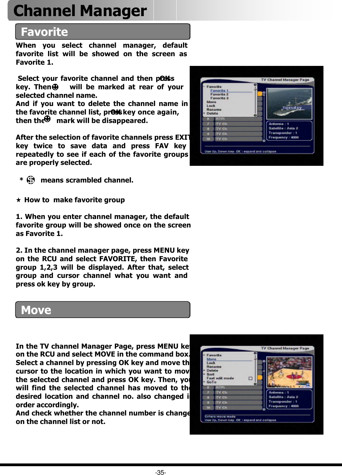 Favorite-35-MoveIn the TV channel Manager Page, press MENU key on the RCU and select MOVE in the command box.Select a channel by pressing OK key and move the cursor to the location in which you want to move the selected channel and press OK key. Then, you will find the selected channel has moved to the desired location and channel no. also changed in order accordingly.And check whether the channel number is changed on the channel list or not.  Channel Manager ★How to  make favorite group 1. When you enter channel manager, the default favorite group will be showed once on the screen as Favorite 1.2. In the channel manager page, press MENU key on the RCU and select FAVORITE, then Favorite group 1,2,3 will be displayed. After that, select group and cursor channel what you want and press ok key by group.*  means scrambled channel.After the selection of favorite channels press EXIT key twice to save data and press FAV key repeatedly to see if each of the favorite groups are properly selected.When you select channel manager, default favorite list will be showed on the screen as Favorite 1. Select your favorite channel and then press OKkey. Then     will be marked at rear of your selected channel name.And if you want to delete the channel name in the favorite channel list, press OK key once again, then the      mark will be disappeared.