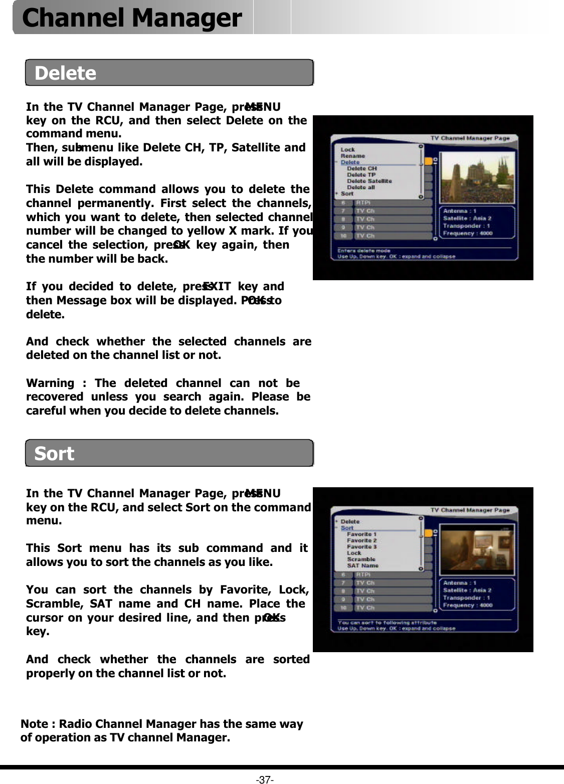 In the TV Channel Manager Page, press MENUkey on the RCU, and select Sort on the command menu.This Sort menu has its sub command and it allows you to sort the channels as you like.You can sort the channels by Favorite, Lock, Scramble, SAT name and CH name. Place the cursor on your desired line, and then press OKkey. And check whether the channels are sorted properly on the channel list or not.-37-DeleteIn the TV Channel Manager Page, press MENUkey on the RCU, and then select Delete on the command menu.Then, sub-menu like Delete CH, TP, Satellite and all will be displayed.This Delete command allows you to delete the channel permanently. First select the channels, which you want to delete, then selected channel number will be changed to yellow X mark. If you cancel the selection, press OK key again, then the number will be back. If you decided to delete, press EXIT key and then Message box will be displayed. Press OK to delete.   And check whether the selected channels are deleted on the channel list or not.Warning : The deleted channel can not be recovered unless you search again. Please be careful when you decide to delete channels.  SortNote : Radio Channel Manager has the same way of operation as TV channel Manager.Channel Manager 