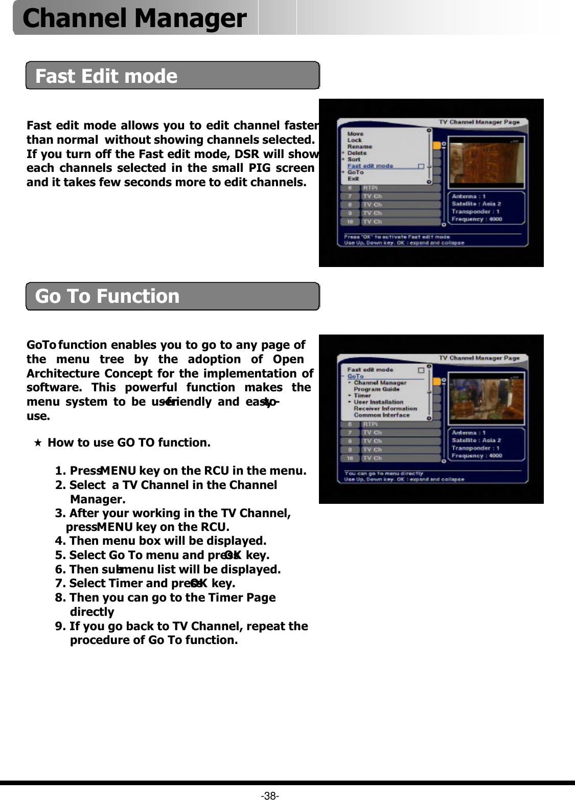 Fast edit mode allows you to edit channel faster than normal  without showing channels selected.If you turn off the Fast edit mode, DSR will show each channels selected in the small PIG screen  and it takes few seconds more to edit channels.GoTo function enables you to go to any page of the menu tree by the adoption of Open Architecture Concept for the implementation of software. This powerful function makes the menu system to be user-friendly and easy-to-use.★How to use GO TO function.1. Press MENU key on the RCU in the menu.2. Select  a TV Channel in the ChannelManager.3. After your working in the TV Channel,press MENU key on the RCU.4. Then menu box will be displayed. 5. Select Go To menu and press OK key.6. Then sub-menu list will be displayed.7. Select Timer and press OK key.8. Then you can go to the Timer Pagedirectly 9. If you go back to TV Channel, repeat theprocedure of Go To function. -38-Fast Edit modeGo To FunctionChannel Manager 