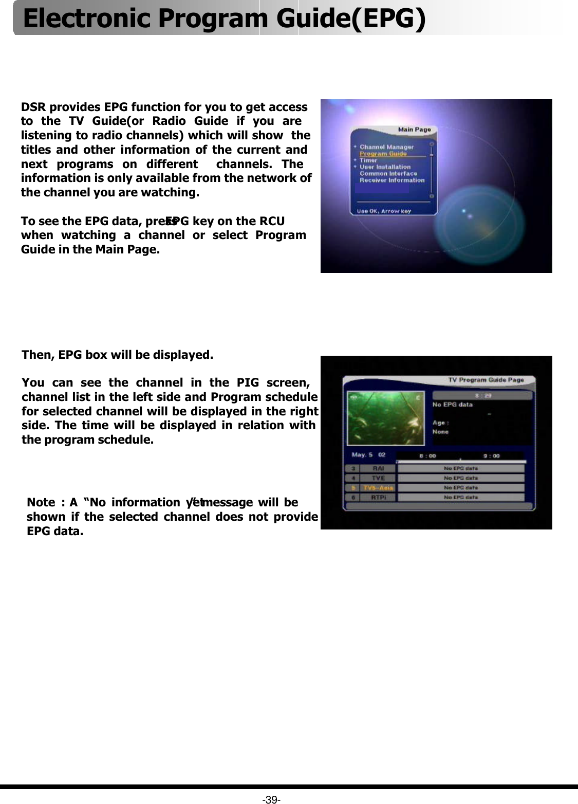 DSR provides EPG function for you to get access to the TV Guide(or Radio Guide if you are listening to radio channels) which will show  the titles and other information of the current and next programs on different  channels. The information is only available from the network of  the channel you are watching.To see the EPG data, press EPG key on the RCU when watching a channel or select Program Guide in the Main Page.Then, EPG box will be displayed.You can see the channel in the PIG screen, channel list in the left side and Program schedule for selected channel will be displayed in the right side. The time will be displayed in relation with the program schedule. Note : A  “No information yet”message will be shown if the selected channel does not provide EPG data.   -39-Electronic Program Guide(EPG) 