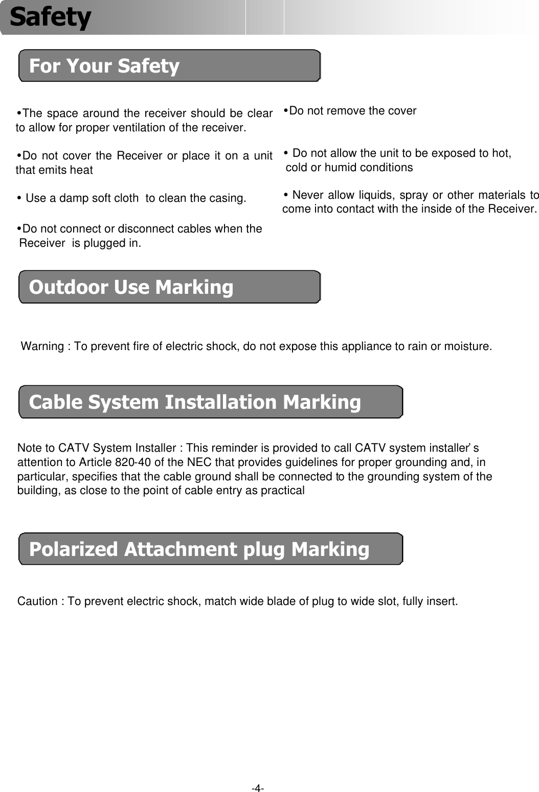 -4-For Your Safety•The space around the receiver should be clear to allow for proper ventilation of the receiver. •Do not cover the Receiver or place it on a unit that emits heat•Use a damp soft cloth  to clean the casing.•Do not remove the cover •Do not allow the unit to be exposed to hot, cold or humid conditions•Never allow liquids, spray or other materials to come into contact with the inside of the Receiver.•Do not connect or disconnect cables when the Receiver  is plugged in. Outdoor Use MarkingWarning : To prevent fire of electric shock, do not expose this appliance to rain or moisture.Cable System Installation MarkingNote to CATV System Installer : This reminder is provided to call CATV system installer’sattention to Article 820-40 of the NEC that provides guidelines for proper grounding and, in particular, specifies that the cable ground shall be connected to the grounding system of thebuilding, as close to the point of cable entry as practicalPolarized Attachment plug MarkingCaution : To prevent electric shock, match wide blade of plug to wide slot, fully insert.Safety