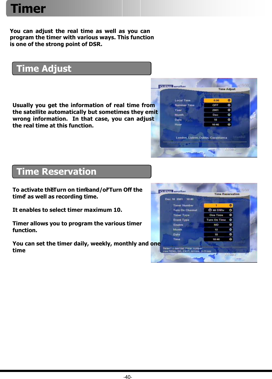 -40-You can adjust the real time as well as you can program the timer with various ways. This function is one of the strong point of DSR.To activate the “Turn on time”and/or “Turn Off the time”as well as recording time.It enables to select timer maximum 10.Timer allows you to program the various timer function.You can set the timer daily, weekly, monthly and one timeTime AdjustTime ReservationUsually you get the information of real time from the satellite automatically but sometimes they emit wrong information.  In that case, you can adjust the real time at this function.Timer 