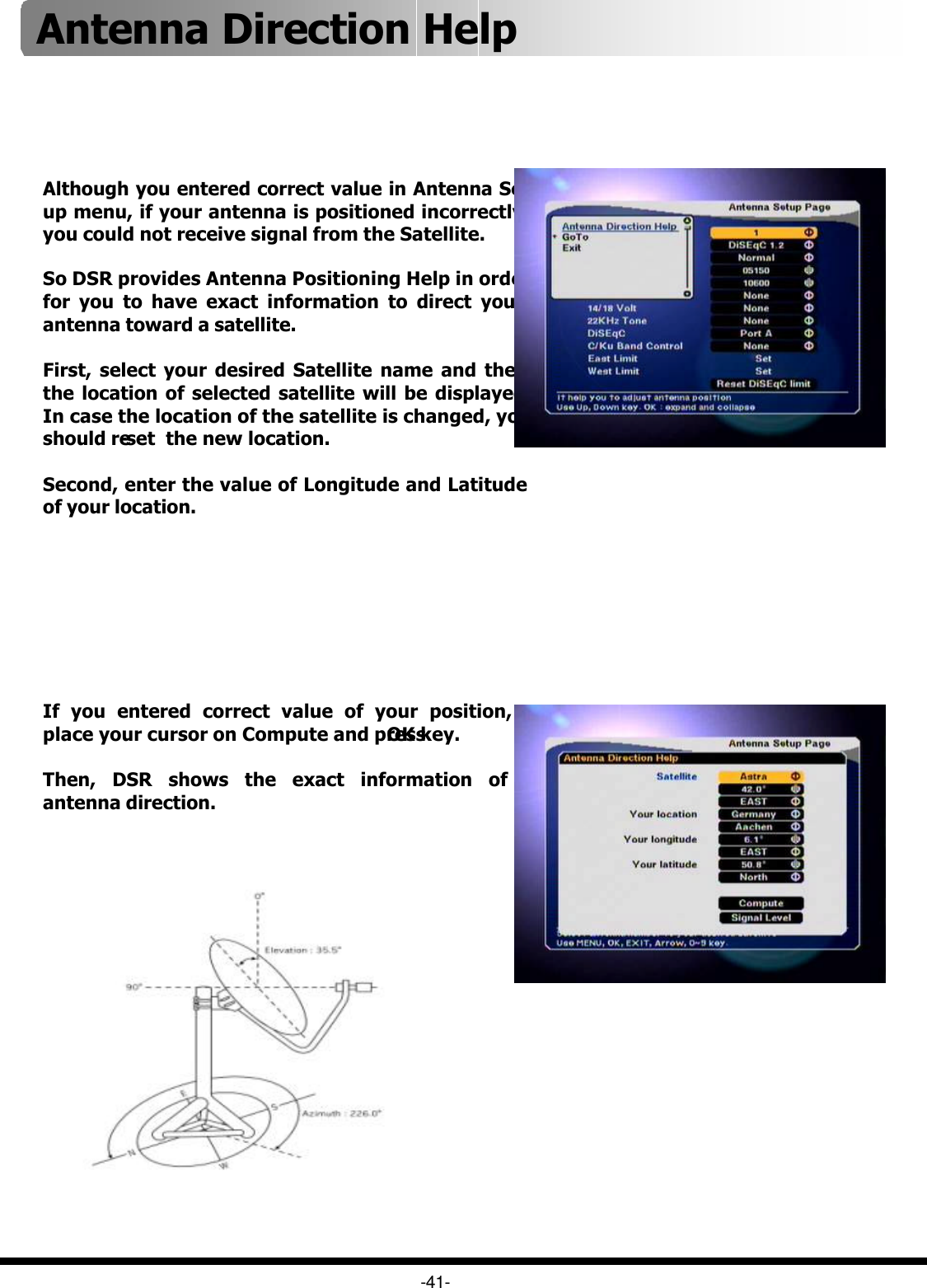 -41-Although you entered correct value in Antenna Set up menu, if your antenna is positioned incorrectly, you could not receive signal from the Satellite. So DSR provides Antenna Positioning Help in order for you to have exact information to direct your antenna toward a satellite.First, select your desired Satellite name and then the location of selected satellite will be displayed. In case the location of the satellite is changed, you should re-set  the new location.Second, enter the value of Longitude and Latitude of your location.If you entered correct value of your position, place your cursor on Compute and press OK key. Then, DSR shows the exact information of antenna direction.Antenna Direction Help 