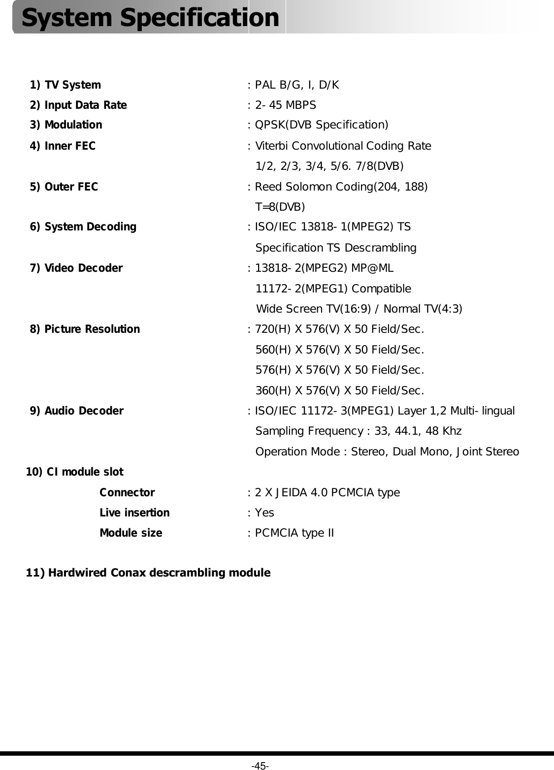 -45-System Specification 1) TV System: PAL B/G, I, D/K2) Input Data Rate: 2-45 MBPS3) Modulation: QPSK(DVB Specification)4) Inner FEC: Viterbi Convolutional Coding Rate1/2, 2/3, 3/4, 5/6. 7/8(DVB)5) Outer FEC: Reed Solomon Coding(204, 188)T=8(DVB)6) System Decoding: ISO/IEC 13818-1(MPEG2) TSSpecification TS Descrambling7) Video Decoder: 13818-2(MPEG2) MP@ML11172-2(MPEG1) CompatibleWide Screen TV(16:9) / Normal TV(4:3)8) Picture Resolution: 720(H) X 576(V) X 50 Field/Sec.560(H) X 576(V) X 50 Field/Sec.576(H) X 576(V) X 50 Field/Sec.360(H) X 576(V) X 50 Field/Sec.9) Audio Decoder: ISO/IEC 11172-3(MPEG1) Layer 1,2 Multi-lingualSampling Frequency : 33, 44.1, 48 KhzOperation Mode : Stereo, Dual Mono, Joint Stereo10) CI module slotConnector: 2 X JEIDA 4.0 PCMCIA typeLive insertion: YesModule size: PCMCIA type II11) Hardwired Conax descrambling module