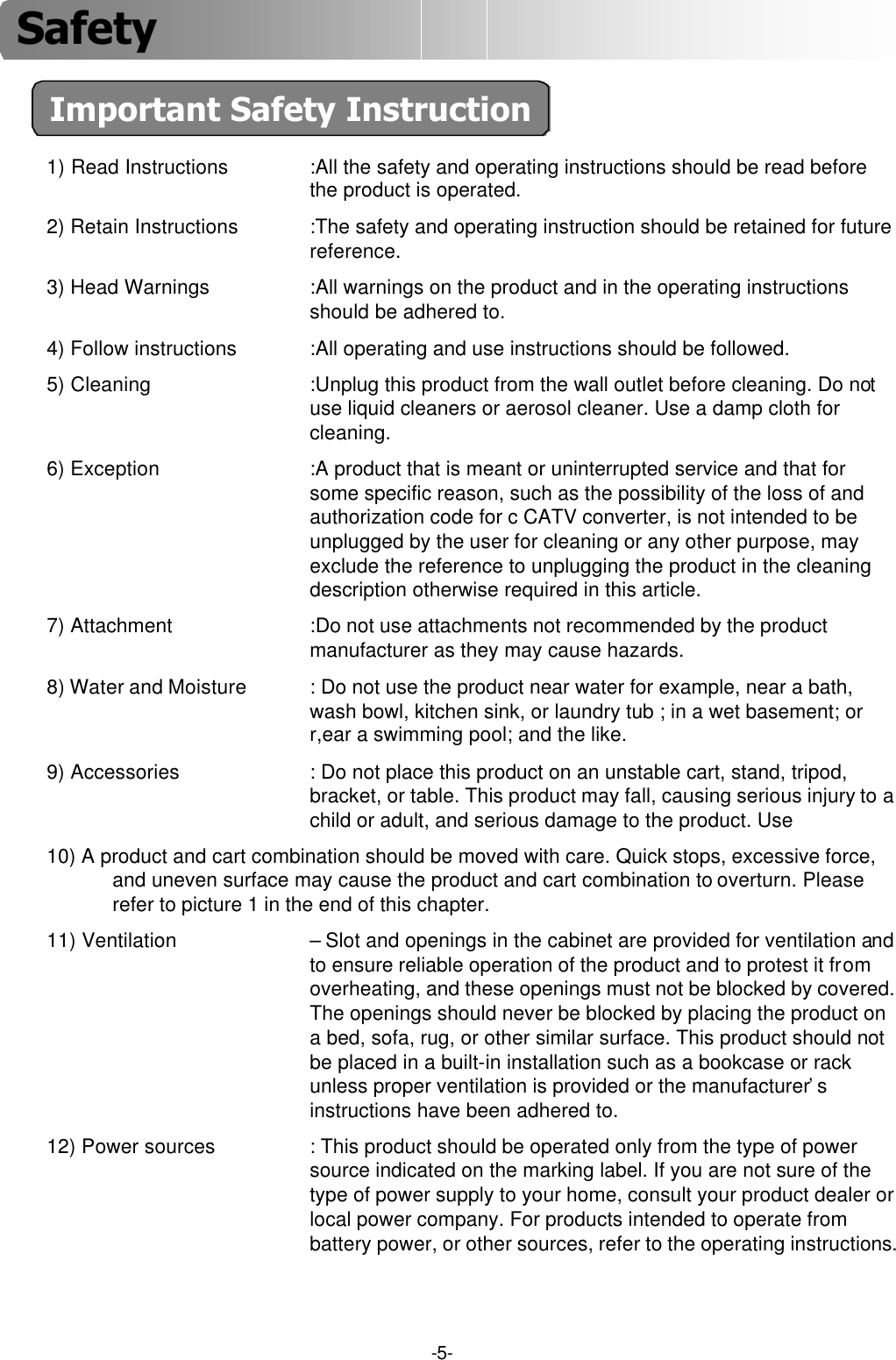 Important Safety Instruction-5-1) Read Instructions :All the safety and operating instructions should be read beforethe product is operated.2) Retain Instructions :The safety and operating instruction should be retained for future reference.3) Head Warnings :All warnings on the product and in the operating instructions should be adhered to.4) Follow instructions :All operating and use instructions should be followed.5) Cleaning :Unplug this product from the wall outlet before cleaning. Do not use liquid cleaners or aerosol cleaner. Use a damp cloth for cleaning.6) Exception :A product that is meant or uninterrupted service and that for some specific reason, such as the possibility of the loss of andauthorization code for c CATV converter, is not intended to be unplugged by the user for cleaning or any other purpose, may exclude the reference to unplugging the product in the cleaningdescription otherwise required in this article.7) Attachment :Do not use attachments not recommended by the product manufacturer as they may cause hazards.8) Water and Moisture : Do not use the product near water for example, near a bath, wash bowl, kitchen sink, or laundry tub ; in a wet basement; or r,ear a swimming pool; and the like.9) Accessories : Do not place this product on an unstable cart, stand, tripod, bracket, or table. This product may fall, causing serious injury to a child or adult, and serious damage to the product. Use 10) A product and cart combination should be moved with care. Quick stops, excessive force,and uneven surface may cause the product and cart combination to overturn. Please refer to picture 1 in the end of this chapter.11) Ventilation –Slot and openings in the cabinet are provided for ventilation and to ensure reliable operation of the product and to protest it from overheating, and these openings must not be blocked by covered. The openings should never be blocked by placing the product on a bed, sofa, rug, or other similar surface. This product should not be placed in a built-in installation such as a bookcase or rack unless proper ventilation is provided or the manufacturer’s instructions have been adhered to.12) Power sources : This product should be operated only from the type of power source indicated on the marking label. If you are not sure of the type of power supply to your home, consult your product dealer or local power company. For products intended to operate from battery power, or other sources, refer to the operating instructions.Safety