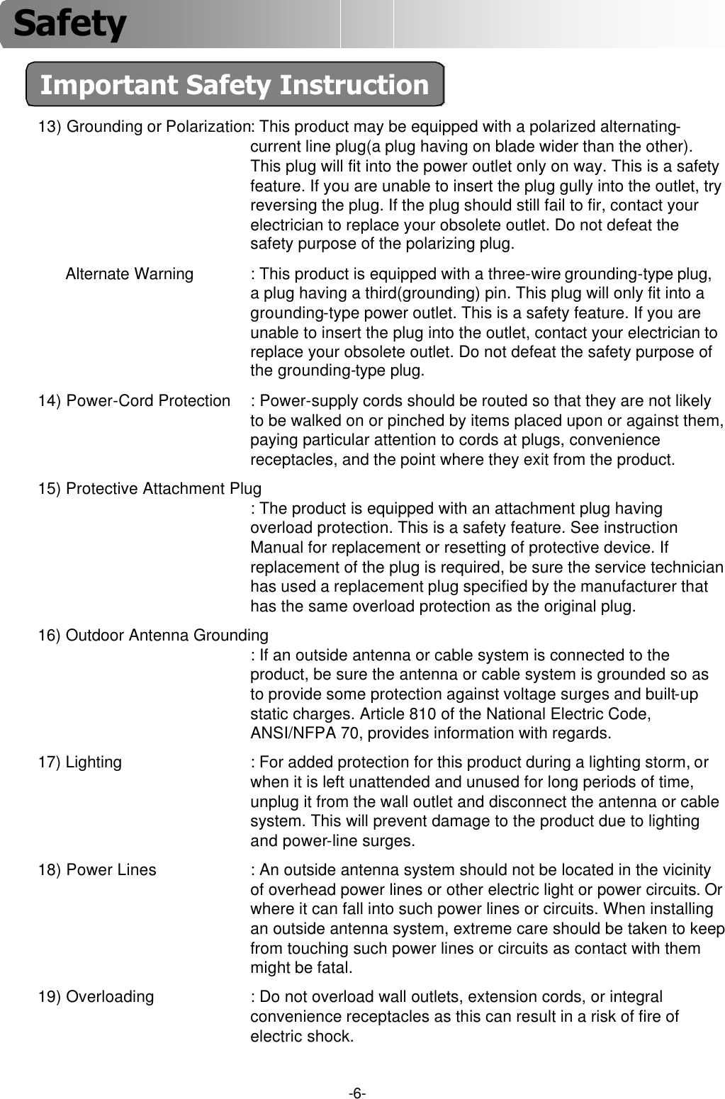 -6-Important Safety Instruction13) Grounding or Polarization: This product may be equipped with a polarized alternating-current line plug(a plug having on blade wider than the other). This plug will fit into the power outlet only on way. This is a safety feature. If you are unable to insert the plug gully into the outlet, try reversing the plug. If the plug should still fail to fir, contact your electrician to replace your obsolete outlet. Do not defeat the safety purpose of the polarizing plug.Alternate Warning : This product is equipped with a three-wire grounding-type plug, a plug having a third(grounding) pin. This plug will only fit into a grounding-type power outlet. This is a safety feature. If you are unable to insert the plug into the outlet, contact your electrician to replace your obsolete outlet. Do not defeat the safety purpose of the grounding-type plug.14) Power-Cord Protection : Power-supply cords should be routed so that they are not likely to be walked on or pinched by items placed upon or against them,paying particular attention to cords at plugs, convenience receptacles, and the point where they exit from the product.15) Protective Attachment Plug: The product is equipped with an attachment plug having overload protection. This is a safety feature. See instruction Manual for replacement or resetting of protective device. If replacement of the plug is required, be sure the service technician has used a replacement plug specified by the manufacturer that has the same overload protection as the original plug.16) Outdoor Antenna Grounding: If an outside antenna or cable system is connected to the product, be sure the antenna or cable system is grounded so as to provide some protection against voltage surges and built-up static charges. Article 810 of the National Electric Code, ANSI/NFPA 70, provides information with regards.17) Lighting : For added protection for this product during a lighting storm, or when it is left unattended and unused for long periods of time, unplug it from the wall outlet and disconnect the antenna or cable system. This will prevent damage to the product due to lighting and power-line surges.18) Power Lines : An outside antenna system should not be located in the vicinity of overhead power lines or other electric light or power circuits. Or where it can fall into such power lines or circuits. When installing an outside antenna system, extreme care should be taken to keep from touching such power lines or circuits as contact with them might be fatal.19) Overloading : Do not overload wall outlets, extension cords, or integral convenience receptacles as this can result in a risk of fire of electric shock.Safety