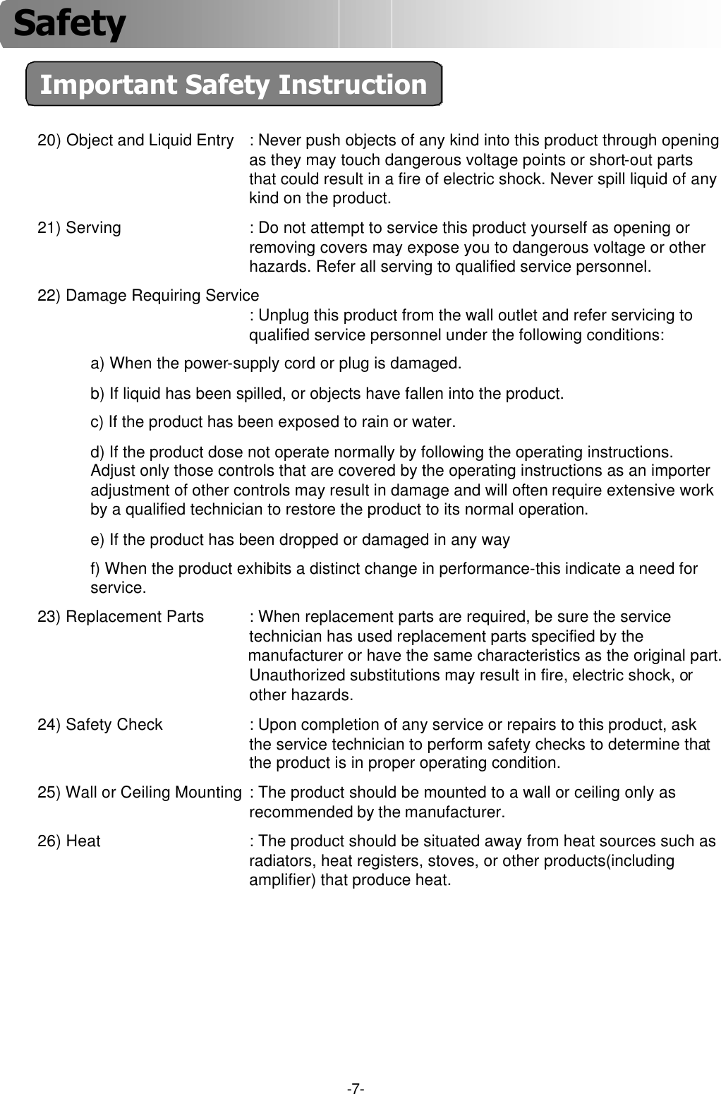 -7-Important Safety Instruction20) Object and Liquid Entry : Never push objects of any kind into this product through opening as they may touch dangerous voltage points or short-out parts that could result in a fire of electric shock. Never spill liquid of any kind on the product.21) Serving : Do not attempt to service this product yourself as opening or removing covers may expose you to dangerous voltage or other hazards. Refer all serving to qualified service personnel.22) Damage Requiring Service: Unplug this product from the wall outlet and refer servicing to qualified service personnel under the following conditions:a) When the power-supply cord or plug is damaged.b) If liquid has been spilled, or objects have fallen into the product.c) If the product has been exposed to rain or water.d) If the product dose not operate normally by following the operating instructions. Adjust only those controls that are covered by the operating instructions as an importer adjustment of other controls may result in damage and will often require extensive work by a qualified technician to restore the product to its normal operation.e) If the product has been dropped or damaged in any wayf) When the product exhibits a distinct change in performance-this indicate a need for service.23) Replacement Parts : When replacement parts are required, be sure the service technician has used replacement parts specified by the manufacturer or have the same characteristics as the original part. Unauthorized substitutions may result in fire, electric shock, or other hazards.24) Safety Check : Upon completion of any service or repairs to this product, askthe service technician to perform safety checks to determine that the product is in proper operating condition.25) Wall or Ceiling Mounting : The product should be mounted to a wall or ceiling only as recommended by the manufacturer.26) Heat : The product should be situated away from heat sources such as radiators, heat registers, stoves, or other products(including amplifier) that produce heat.Safety