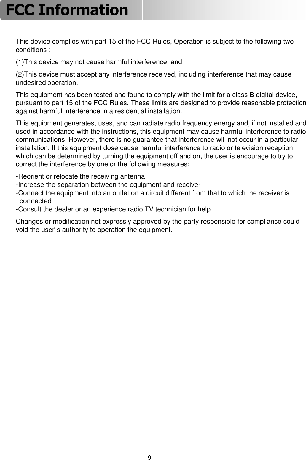 -9-This device complies with part 15 of the FCC Rules, Operation is subject to the following two conditions :(1)This device may not cause harmful interference, and(2)This device must accept any interference received, including interference that may cause undesired operation.This equipment has been tested and found to comply with the limit for a class B digital device, pursuant to part 15 of the FCC Rules. These limits are designed to provide reasonable protection against harmful interference in a residential installation.This equipment generates, uses, and can radiate radio frequency energy and, if not installed and used in accordance with the instructions, this equipment may cause harmful interference to radio communications. However, there is no guarantee that interference will not occur in a particular installation. If this equipment dose cause harmful interference to radio or television reception, which can be determined by turning the equipment off and on, the user is encourage to try to correct the interference by one or the following measures:-Reorient or relocate the receiving antenna-Increase the separation between the equipment and receiver-Connect the equipment into an outlet on a circuit different from that to which the receiver is  connected-Consult the dealer or an experience radio TV technician for helpChanges or modification not expressly approved by the party responsible for compliance could void the user’s authority to operation the equipment.FCC Information