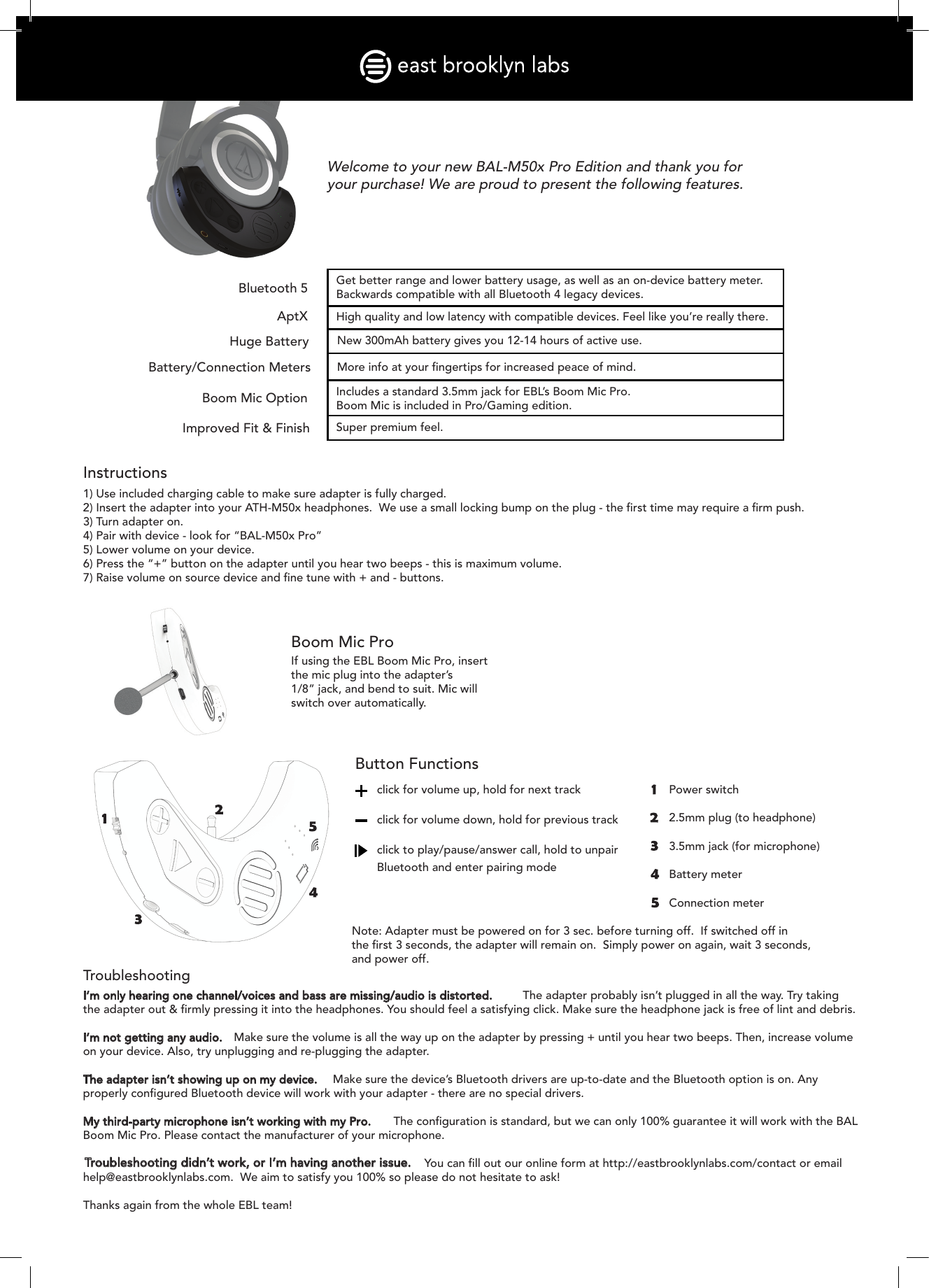 Instructions1) Use included charging cable to make sure adapter is fully charged.2) Insert the adapter into your ATH-M50x headphones.  We use a small locking bump on the plug - the ﬁrst time may require a ﬁrm push.3) Turn adapter on.4) Pair with device - look for “BAL-M50x Pro”5) Lower volume on your device.6) Press the “+” button on the adapter until you hear two beeps - this is maximum volume.7) Raise volume on source device and ﬁne tune with + and - buttons.Boom Mic ProIf using the EBL Boom Mic Pro, insert the mic plug into the adapter’s 1/8” jack, and bend to suit. Mic will switch over automatically.TroubleshootingI’m only hearing one channel/voices and bass are missing/audio is distorted.  The adapter probably isn’t plugged in all the way. Try taking the adapter out &amp; ﬁrmly pressing it into the headphones. You should feel a satisfying click. Make sure the headphone jack is free of lint and debris.I’m not getting any audio.  Make sure the volume is all the way up on the adapter by pressing + until you hear two beeps. Then, increase volume on your device. Also, try unplugging and re-plugging the adapter. The adapter isn’t showing up on my device.  Make sure the device’s Bluetooth drivers are up-to-date and the Bluetooth option is on. Any properly conﬁgured Bluetooth device will work with your adapter - there are no special drivers.My third-party microphone isn’t working with my Pro.  The conﬁguration is standard, but we can only 100% guarantee it will work with the BAL Boom Mic Pro. Please contact the manufacturer of your microphone.Troubleshooting didn’t work, or I’m having another issue. You can ﬁll out our online form at http://eastbrooklynlabs.com/contact or emailhelp@eastbrooklynlabs.com.  We aim to satisfy you 100% so please do not hesitate to ask!Thanks again from the whole EBL team!Button Functionsclick for volume up, hold for next trackclick for volume down, hold for previous trackclick to play/pause/answer call, hold to unpair Bluetooth and enter pairing modeWelcome to your new BAL-M50x Pro Edition and thank you for your purchase! We are proud to present the following features.Bluetooth 5AptXHuge BatteryBattery/Connection MetersBoom Mic OptionImproved Fit &amp; FinishGet better range and lower battery usage, as well as an on-device battery meter. Backwards compatible with all Bluetooth 4 legacy devices.High quality and low latency with compatible devices. Feel like you’re really there.New 300mAh battery gives you 12-14 hours of active use.More info at your ﬁngertips for increased peace of mind.Includes a standard 3.5mm jack for EBL’s Boom Mic Pro. Boom Mic is included in Pro/Gaming edition.Super premium feel.Power switchBattery meterConnection meter2.5mm plug (to headphone)3.5mm jack (for microphone)Note: Adapter must be powered on for 3 sec. before turning off.  If switched off in the ﬁrst 3 seconds, the adapter will remain on.  Simply power on again, wait 3 seconds, and power off.