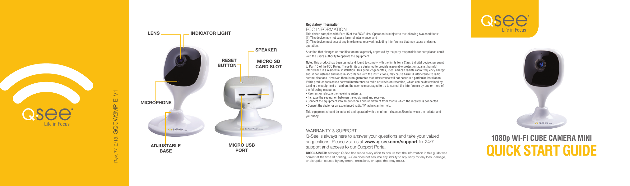 1080p WI-FI CUBE CAMERA MINI QUICK START GUIDESPEAKERLENSRESET BUTTONINDICATOR LIGHTADJUSTABLE BASEMICROPHONEMICRO USB PORTMICRO SD CARD SLOTDISCLAIMER: Although Q-See has made every effort to ensure that the information in this guide was correct at the time of printing, Q-See does not assume any liability to any party for any loss, damage, or disruption caused by any errors, omissions, or typos that may occur. WARRANTY &amp; SUPPORTQ-See is always here to answer your questions and take your valued suggestions. Please visit us at www.q-see.com/support for 24/7 support and access to our Support Portal.Regulatory InformationFCC INFORMATIONThis device complies with Part 15 of the FCC Rules. Operation is subject to the following two conditions:(1) This device may not cause harmful interference, and(2) This device must accept any interference received, including interference that may cause undesired operation.Attention that changes or modification not expressly approved by the party responsible for compliance could void the user’s authority to operate the equipment.Note: This product has been tested and found to comply with the limits for a Class B digital device, pursuant to Part 15 of the FCC Rules. These limits are designed to provide reasonable protection against harmful interference in a residential installation. This product generates, uses, and can radiate radio frequency energy and, if not installed and used in accordance with the instructions, may cause harmful interference to radio communications. However, there is no guarantee that interference will not occur in a particular installation. If this product does cause harmful interference to radio or television reception, which can be determined by turning the equipment off and on, the user is encouraged to try to correct the interference by one or more of the following measures:• Reorient or relocate the receiving antenna.• Increase the separation between the equipment and receiver.• Connect the equipment into an outlet on a circuit different from that to which the receiver is connected.• Consult the dealer or an experienced radio/TV technician for help.This equipment should be installed and operated with a minimum distance 20cm between the radiator and your body.Rev. 7/12/18, GQCW2MP-E-V1