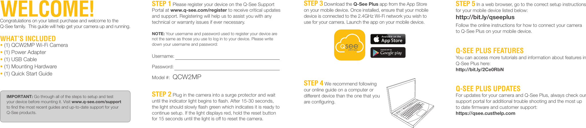 STEP 5 In a web browser, go to the correct setup instructions for your mobile device listed below:http://bit.ly/qseeplusFollow the online instructions for how to connect your camera to Q-See Plus on your mobile device.Q-SEE PLUS FEATURESYou can access more tutorials and information about features in Q-See Plus here:http://bit.ly/2Ce0RbNQ-SEE PLUS UPDATESFor updates for your camera and Q-See Plus, always check our support portal for additional trouble shooting and the most up to date ﬁrmware and customer support:https://qsee.custhelp.comSTEP 3 Download the Q-See Plus app from the App Store on your mobile device. Once installed, ensure that your mobile device is connected to the 2.4GHz Wi-Fi network you wish to use for your camera. Launch the app on your mobile device.STEP 4 We recommend following our online guide on a computer or different device than the one that you are conﬁguring.STEP 1 Please register your device on the Q-See Support Portal at www.q-see.com/register to receive critical updates and support. Registering will help us to assist you with any technical or warranty issues if ever necessary.NOTE: Your username and password used to register your device are not the same as those you use to log in to your device. Please write down your username and password:Username: Password: Model #:  QCW2MPSTEP 2 Plug in the camera into a surge protector and wait until the indicator light begins to ﬂash. After 15-30 seconds, the light should slowly ﬂash green which indicates it is ready to continue setup. If the light displays red, hold the reset button for 15 seconds until the light is off to reset the camera.WELCOME!Congratulations on your latest purchase and welcome to the Q-See family.  This guide will help get your camera up and running.WHAT’S INCLUDED• (1) QCW2MP Wi-Fi Camera• (1) Power Adapter• (1) USB Cable• (1) Mounting Hardware• (1) Quick Start GuideIMPORTANT: Go through all of the steps to setup and test your device before mounting it. Visit www.q-see.com/support to ﬁnd the most recent guides and up-to-date support for your Q-See products.