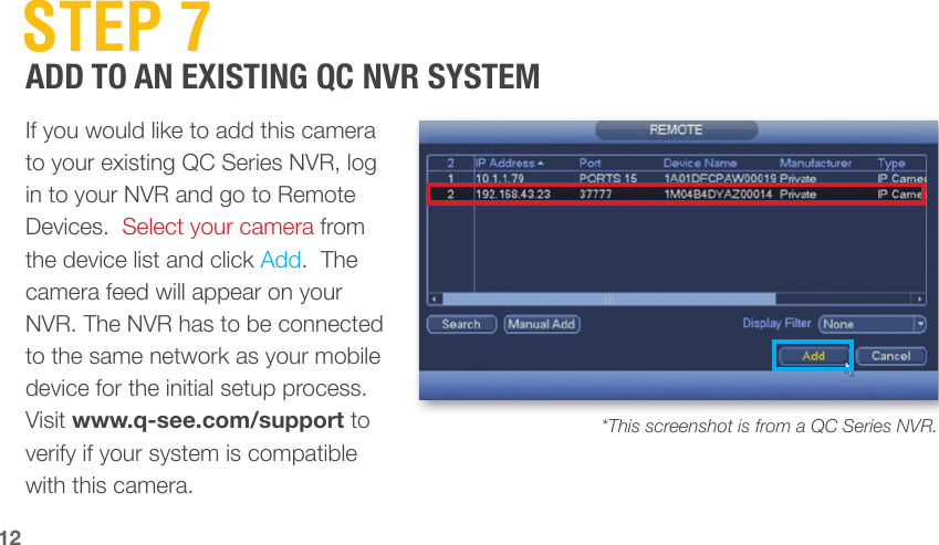  STEP  7ADD TO AN EXISTING QC NVR SYSTEMIf you would like to add this camera to your existing QC Series NVR, log in to your NVR and go to Remote Devices.  Select your camera from the device list and click Add.  The camera feed will appear on your NVR. The NVR has to be connected to the same network as your mobile device for the initial setup process. Visit www.q-see.com/support to verify if your system is compatible with this camera.*This screenshot is from a QC Series NVR.12