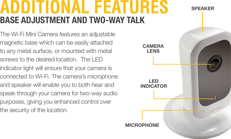 ADDITIONAL FEATURESBASE ADJUSTMENT AND TWO-WAY TALKThe Wi-Fi Mini Camera features an adjustable magnetic base which can be easily attached to any metal surface, or mounted with metal screws to the desired location.  The LED indicator light will ensure that your camera is connected to Wi-Fi. The camera’s microphone and speaker will enable you to both hear and speak through your camera for two-way audio purposes, giving you enhanced control over the security of the location.SPEAKERCAMERALENSLED INDICATORMICROPHONE