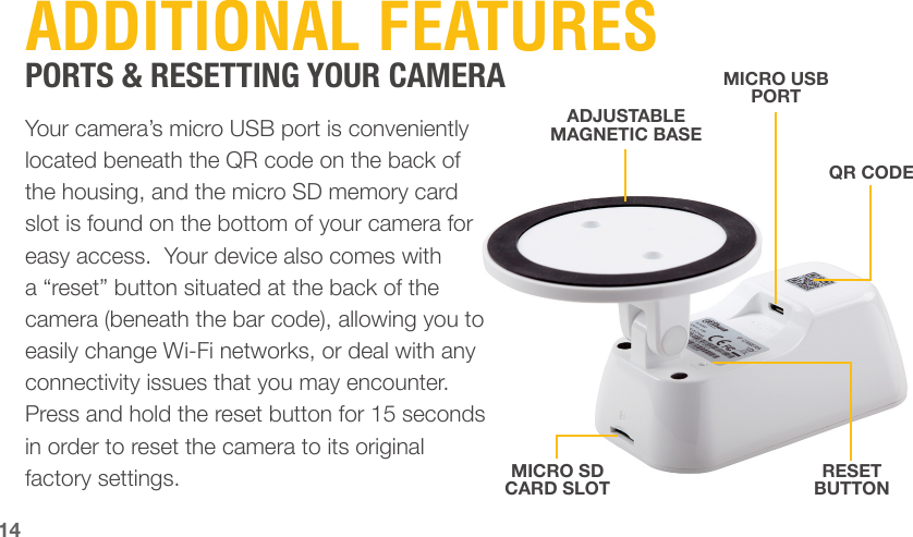 14ADDITIONAL FEATURESPORTS &amp; RESETTING YOUR CAMERAYour camera’s micro USB port is conveniently located beneath the QR code on the back of the housing, and the micro SD memory card slot is found on the bottom of your camera for easy access.  Your device also comes with a “reset” button situated at the back of the camera (beneath the bar code), allowing you to easily change Wi-Fi networks, or deal with any connectivity issues that you may encounter. Press and hold the reset button for 15 seconds in order to reset the camera to its original factory settings.ADJUSTABLE MAGNETIC BASEMICRO USB PORTMICRO SD CARD SLOTRESET BUTTONQR CODE