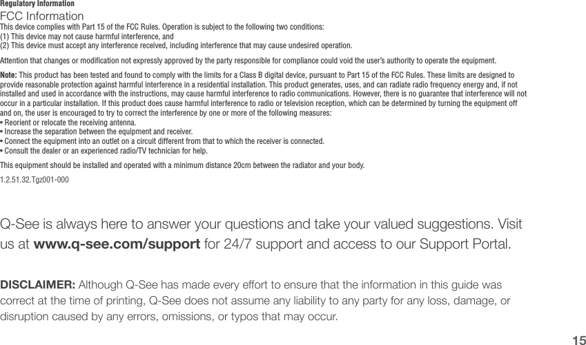 15Regulatory InformationFCC InformationThis device complies with Part 15 of the FCC Rules. Operation is subject to the following two conditions:(1) This device may not cause harmful interference, and(2) This device must accept any interference received, including interference that may cause undesired operation.Attention that changes or modification not expressly approved by the party responsible for compliance could void the user’s authority to operate the equipment.Note: This product has been tested and found to comply with the limits for a Class B digital device, pursuant to Part 15 of the FCC Rules. These limits are designed to provide reasonable protection against harmful interference in a residential installation. This product generates, uses, and can radiate radio frequency energy and, if not installed and used in accordance with the instructions, may cause harmful interference to radio communications. However, there is no guarantee that interference will not occur in a particular installation. If this product does cause harmful interference to radio or television reception, which can be determined by turning the equipment off and on, the user is encouraged to try to correct the interference by one or more of the following measures:• Reorient or relocate the receiving antenna.• Increase the separation between the equipment and receiver.• Connect the equipment into an outlet on a circuit different from that to which the receiver is connected.• Consult the dealer or an experienced radio/TV technician for help.This equipment should be installed and operated with a minimum distance 20cm between the radiator and your body.1.2.51.32.Tgz001-000DISCLAIMER: Although Q-See has made every eort to ensure that the information in this guide was correct at the time of printing, Q-See does not assume any liability to any party for any loss, damage, or disruption caused by any errors, omissions, or typos that may occur.Q-See is always here to answer your questions and take your valued suggestions. Visit us at www.q-see.com/support for 24/7 support and access to our Support Portal.