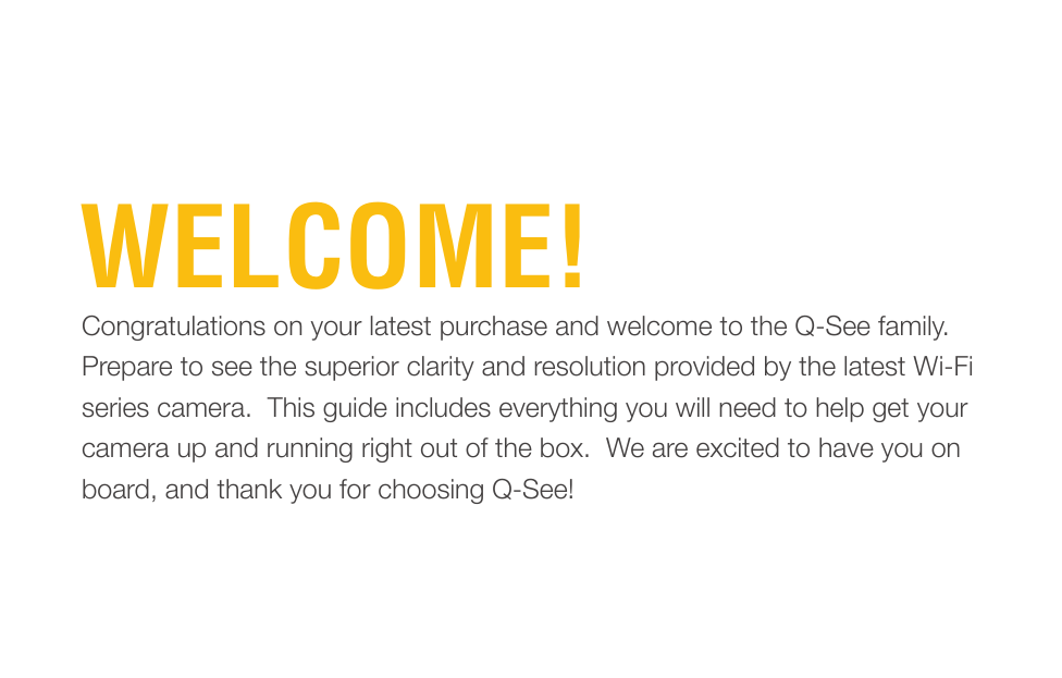 WELCOME!Congratulations on your latest purchase and welcome to the Q-See family.  Prepare to see the superior clarity and resolution provided by the latest Wi-Fi series camera.  This guide includes everything you will need to help get your camera up and running right out of the box.  We are excited to have you on board, and thank you for choosing Q-See!