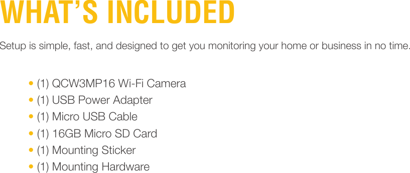 WHAT’S INCLUDED• (1) QCW3MP16 Wi-Fi Camera• (1) USB Power Adapter• (1) Micro USB Cable• (1) 16GB Micro SD Card• (1) Mounting Sticker• (1) Mounting HardwareSetup is simple, fast, and designed to get you monitoring your home or business in no time.