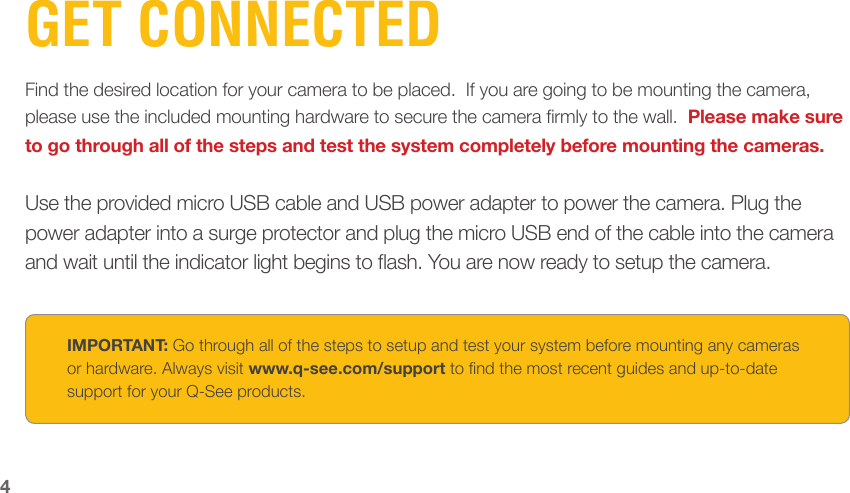 4GET CONNECTEDFind the desired location for your camera to be placed.  If you are going to be mounting the camera, please use the included mounting hardware to secure the camera rmly to the wall.  Please make sure to go through all of the steps and test the system completely before mounting the cameras.Use the provided micro USB cable and USB power adapter to power the camera. Plug the power adapter into a surge protector and plug the micro USB end of the cable into the camera and wait until the indicator light begins to ash. You are now ready to setup the camera.IMPORTANT: Go through all of the steps to setup and test your system before mounting any cameras or hardware. Always visit www.q-see.com/support to nd the most recent guides and up-to-date support for your Q-See products.