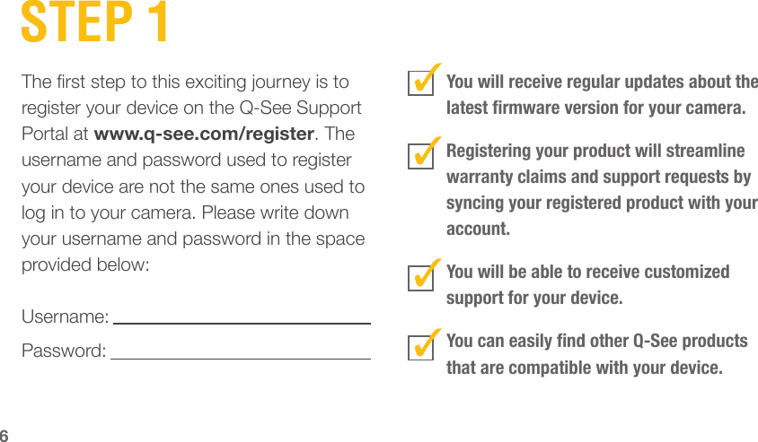 6STEP 1The rst step to this exciting journey is to register your device on the Q-See Support Portal at www.q-see.com/register. The username and password used to register your device are not the same ones used to log in to your camera. Please write down your username and password in the space provided below:Username:Password: You will receive regular updates about the latest rmware version for your camera. Registering your product will streamline warranty claims and support requests by syncing your registered product with your account.You will be able to receive customized support for your device.You can easily nd other Q-See products that are compatible with your device.3333