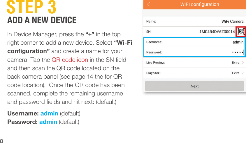 8 STEP  3In Device Manager, press the “+” in the top right corner to add a new device. Select “Wi-Fi conguration” and create a name for your camera. Tap the QR code icon in the SN eld and then scan the QR code located on the back camera panel (see page 14 the for QR code location).  Once the QR code has been scanned, complete the remaining username and password elds and hit next: (default)Username: admin (default)Password: admin (default)ADD A NEW DEVICE