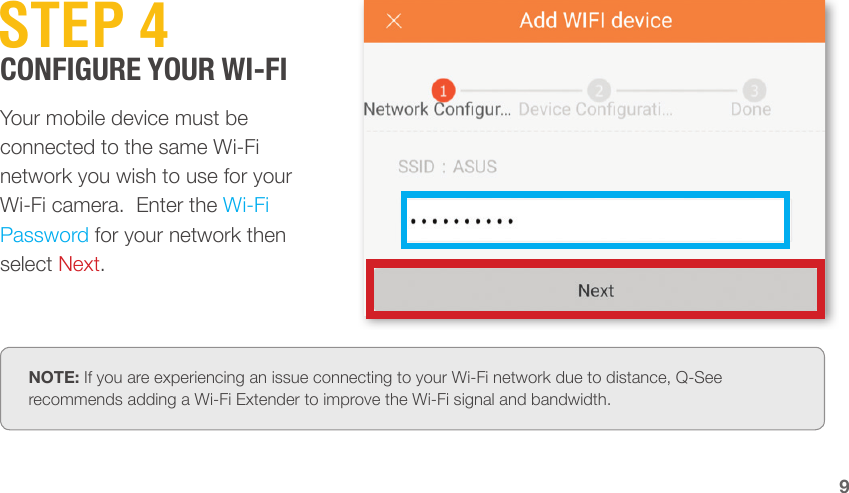 9STEP 4Your mobile device must be connected to the same Wi-Fi network you wish to use for your Wi-Fi camera.  Enter the Wi-Fi Password for your network then select Next.NOTE: If you are experiencing an issue connecting to your Wi-Fi network due to distance, Q-See recommends adding a Wi-Fi Extender to improve the Wi-Fi signal and bandwidth.CONFIGURE YOUR WI-FI