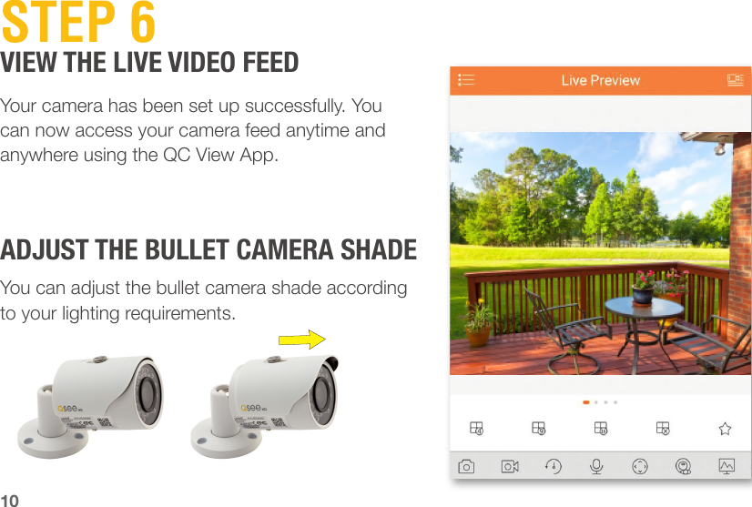 10STEP 6VIEW THE LIVE VIDEO FEEDADJUST THE BULLET CAMERA SHADEYour camera has been set up successfully. You can now access your camera feed anytime and anywhere using the QC View App.You can adjust the bullet camera shade according to your lighting requirements.