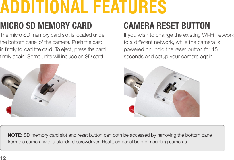 The micro SD memory card slot is located under the bottom panel of the camera. Push the card in rmly to load the card. To eject, press the card rmly again. Some units will include an SD card.If you wish to change the existing Wi-Fi network to a dierent network, while the camera is powered on, hold the reset button for 15 seconds and setup your camera again.12ADDITIONAL FEATURESMICRO SD MEMORY CARD CAMERA RESET BUTTONNOTE: SD memory card slot and reset button can both be accessed by removing the bottom panel from the camera with a standard screwdriver. Reattach panel before mounting cameras.