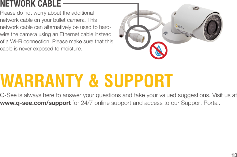 Q-See is always here to answer your questions and take your valued suggestions. Visit us at www.q-see.com/support for 24/7 online support and access to our Support Portal.Please do not worry about the additional network cable on your bullet camera. This network cable can alternatively be used to hard-wire the camera using an Ethernet cable instead of a Wi-Fi connection. Please make sure that this cable is never exposed to moisture.WARRANTY &amp; SUPPORT13NETWORK CABLE