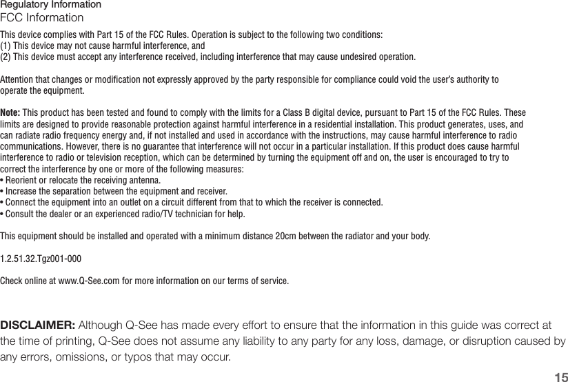 15Regulatory InformationFCC InformationThis device complies with Part 15 of the FCC Rules. Operation is subject to the following two conditions:(1) This device may not cause harmful interference, and(2) This device must accept any interference received, including interference that may cause undesired operation.Attention that changes or modification not expressly approved by the party responsible for compliance could void the user’s authority to operate the equipment.Note: This product has been tested and found to comply with the limits for a Class B digital device, pursuant to Part 15 of the FCC Rules. These limits are designed to provide reasonable protection against harmful interference in a residential installation. This product generates, uses, and can radiate radio frequency energy and, if not installed and used in accordance with the instructions, may cause harmful interference to radio communications. However, there is no guarantee that interference will not occur in a particular installation. If this product does cause harmful interference to radio or television reception, which can be determined by turning the equipment off and on, the user is encouraged to try to correct the interference by one or more of the following measures:• Reorient or relocate the receiving antenna.• Increase the separation between the equipment and receiver.• Connect the equipment into an outlet on a circuit different from that to which the receiver is connected.• Consult the dealer or an experienced radio/TV technician for help.This equipment should be installed and operated with a minimum distance 20cm between the radiator and your body.1.2.51.32.Tgz001-000Check online at www.Q-See.com for more information on our terms of service.DISCLAIMER: Although Q-See has made every eort to ensure that the information in this guide was correct at the time of printing, Q-See does not assume any liability to any party for any loss, damage, or disruption caused by any errors, omissions, or typos that may occur.