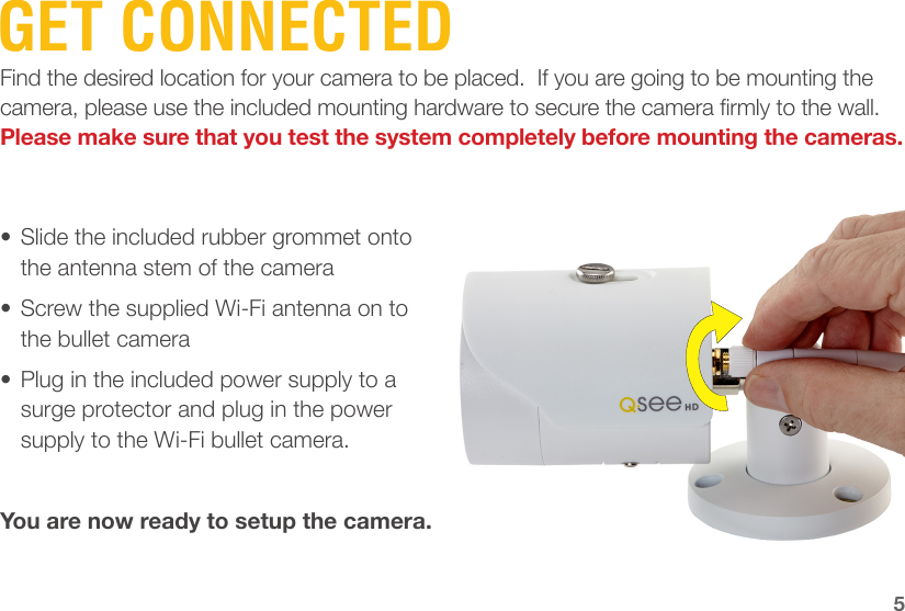 GET CONNECTEDFind the desired location for your camera to be placed.  If you are going to be mounting the camera, please use the included mounting hardware to secure the camera rmly to the wall.  Please make sure that you test the system completely before mounting the cameras.•  Slide the included rubber grommet onto the antenna stem of the camera•  Screw the supplied Wi-Fi antenna on to the bullet camera•  Plug in the included power supply to a surge protector and plug in the power supply to the Wi-Fi bullet camera.You are now ready to setup the camera.5