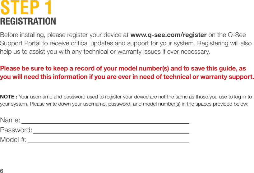 6STEP 1REGISTRATIONBefore installing, please register your device at www.q-see.com/register on the Q-See Support Portal to receive critical updates and support for your system. Registering will also help us to assist you with any technical or warranty issues if ever necessary.Please be sure to keep a record of your model number(s) and to save this guide, as you will need this information if you are ever in need of technical or warranty support.NOTE : Your username and password used to register your device are not the same as those you use to log in to your system. Please write down your username, password, and model number(s) in the spaces provided below:Name:Password:Model #: