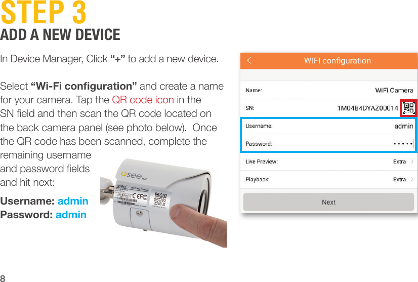 8STEP 3ADD A NEW DEVICEIn Device Manager, Click “+” to add a new device. Select “Wi-Fi conguration” and create a name for your camera. Tap the QR code icon in the SN eld and then scan the QR code located on the back camera panel (see photo below).  Once the QR code has been scanned, complete the remaining username and password elds and hit next:Username: adminPassword: admin