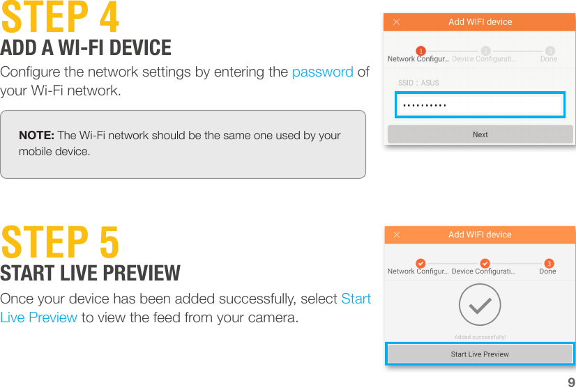 Congure the network settings by entering the password of your Wi-Fi network.STEP 4ADD A WI-FI DEVICENOTE: The Wi-Fi network should be the same one used by your mobile device.9STEP 5START LIVE PREVIEWOnce your device has been added successfully, select Start Live Preview to view the feed from your camera.