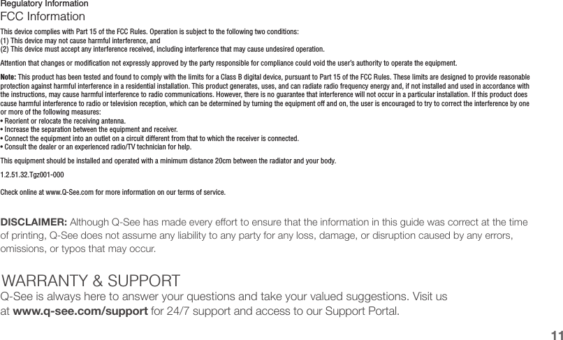 Regulatory InformationFCC InformationThis device complies with Part 15 of the FCC Rules. Operation is subject to the following two conditions:(1) This device may not cause harmful interference, and(2) This device must accept any interference received, including interference that may cause undesired operation.Attention that changes or modification not expressly approved by the party responsible for compliance could void the user’s authority to operate the equipment.Note: This product has been tested and found to comply with the limits for a Class B digital device, pursuant to Part 15 of the FCC Rules. These limits are designed to provide reasonable protection against harmful interference in a residential installation. This product generates, uses, and can radiate radio frequency energy and, if not installed and used in accordance with the instructions, may cause harmful interference to radio communications. However, there is no guarantee that interference will not occur in a particular installation. If this product does cause harmful interference to radio or television reception, which can be determined by turning the equipment off and on, the user is encouraged to try to correct the interference by one or more of the following measures:• Reorient or relocate the receiving antenna.• Increase the separation between the equipment and receiver.• Connect the equipment into an outlet on a circuit different from that to which the receiver is connected.• Consult the dealer or an experienced radio/TV technician for help.This equipment should be installed and operated with a minimum distance 20cm between the radiator and your body.1.2.51.32.Tgz001-000Check online at www.Q-See.com for more information on our terms of service.DISCLAIMER: Although Q-See has made every eort to ensure that the information in this guide was correct at the time of printing, Q-See does not assume any liability to any party for any loss, damage, or disruption caused by any errors, omissions, or typos that may occur. WARRANTY &amp; SUPPORTQ-See is always here to answer your questions and take your valued suggestions. Visit us at www.q-see.com/support for 24/7 support and access to our Support Portal.11