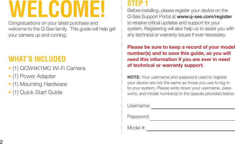 WELCOME!Congratulations on your latest purchase and welcome to the Q-See family.  This guide will help get your camera up and running.STEP 1Before installing, please register your device on the Q-See Support Portal at www.q-see.com/register to receive critical updates and support for your system. Registering will also help us to assist you with any technical or warranty issues if ever necessary.Please be sure to keep a record of your model number(s) and to save this guide, as you will need this information if you are ever in need of technical or warranty support.NOTE: Your username and password used to register your device are not the same as those you use to log in to your system. Please write down your username, pass-word, and model number(s) in the spaces provided below:Username: Password: Model #: 2WHAT’S INCLUDED• (1) QCW4K1MC Wi-Fi Camera• (1) Power Adapter• (1) Mounting Hardware• (1) Quick Start Guide