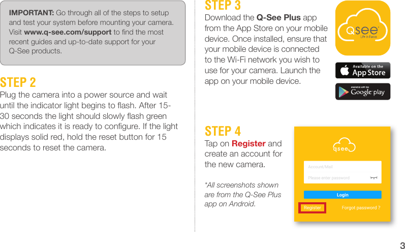 STEP 2Plug the camera into a power source and wait until the indicator light begins to ash. After 15-30 seconds the light should slowly ash green which indicates it is ready to congure. If the light displays solid red, hold the reset button for 15 seconds to reset the camera.IMPORTANT: Go through all of the steps to setup and test your system before mounting your camera. Visit www.q-see.com/support to nd the most recent guides and up-to-date support for your Q-See products.STEP 3Download the Q-See Plus app from the App Store on your mobile device. Once installed, ensure that your mobile device is connected to the Wi-Fi network you wish to use for your camera. Launch the app on your mobile device.STEP 4Tap on Register and create an account for the new camera.*All screenshots shown are from the Q-See Plus app on Android.3