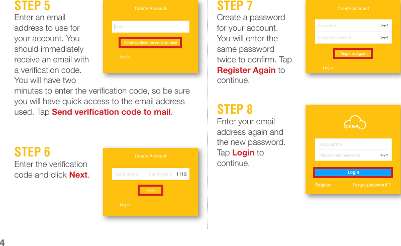 STEP 5Enter an email address to use for your account. You should immediately receive an email with a verication code. You will have two minutes to enter the verication code, so be sure you will have quick access to the email address used. Tap Send verication code to mail.STEP 7Create a password for your account. You will enter the same password twice to conrm. Tap Register Again to continue.STEP 8Enter your email address again and the new password. Tap Login to continue.STEP 6Enter the verication code and click Next.4