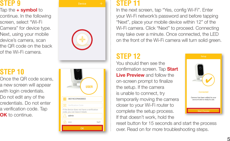 STEP 9Tap the + symbol to continue. In the following screen, select “Wi-Fi Camera” for device type. Next, using your mobile device’s camera, scan the QR code on the back of the Wi-Fi camera.STEP 11In the next screen, tap “Yes, cong Wi-Fi”. Enter your Wi-Fi network’s password and before tapping “Next”, place your mobile device within 12” of the Wi-Fi camera. Click “Next” to proceed. Connecting may take over a minute. Once connected, the LED on the front of the Wi-Fi camera will turn solid green.STEP 10Once the QR code scans, a new screen will appear with login credentials. Do not edit any of the credentials. Do not enter a verication code. Tap OK to continue.STEP 12You should then see the conrmation screen. Tap Start Live Preview and follow the on-screen prompt to nalize the setup. If the camera is unable to connect, try temporarily moving the camera closer to your Wi-Fi router to complete the setup process. If that doesn’t work, hold the reset button for 15 seconds and start the process over. Read on for more troubleshooting steps.5