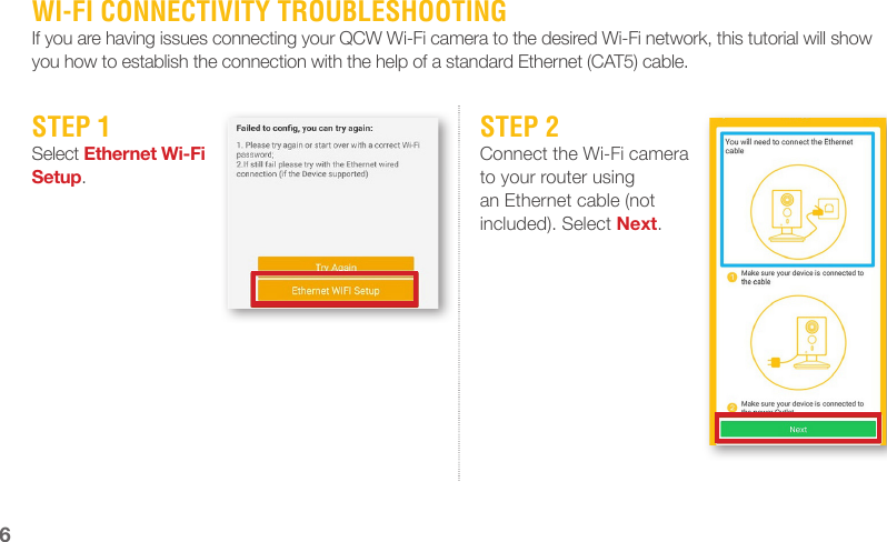 WI-FI CONNECTIVITY TROUBLESHOOTINGIf you are having issues connecting your QCW Wi-Fi camera to the desired Wi-Fi network, this tutorial will show you how to establish the connection with the help of a standard Ethernet (CAT5) cable.STEP 1Select Ethernet Wi-Fi Setup.STEP 2Connect the Wi-Fi camera to your router using an Ethernet cable (not included). Select Next.6