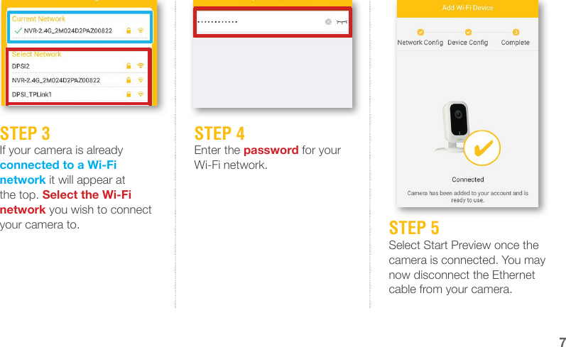 STEP 3If your camera is already connected to a Wi-Fi network it will appear at the top. Select the Wi-Fi network you wish to connect your camera to.STEP 4Enter the password for your Wi-Fi network.STEP 5Select Start Preview once the camera is connected. You may now disconnect the Ethernet cable from your camera.7