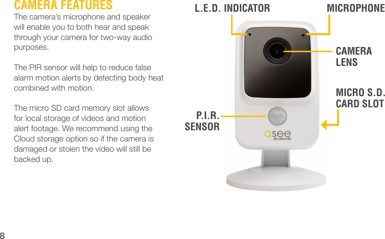 CAMERA FEATURESThe camera’s microphone and speaker will enable you to both hear and speak through your camera for two-way audio purposes.The PIR sensor will help to reduce false alarm motion alerts by detecting body heat combined with motion.The micro SD card memory slot allows for local storage of videos and motion alert footage. We recommend using the Cloud storage option so if the camera is damaged or stolen the video will still be backed up.8CAMERA LENSMICROPHONEMICRO S.D. CARD SLOTP.I.R. SENSORL.E.D. INDICATOR