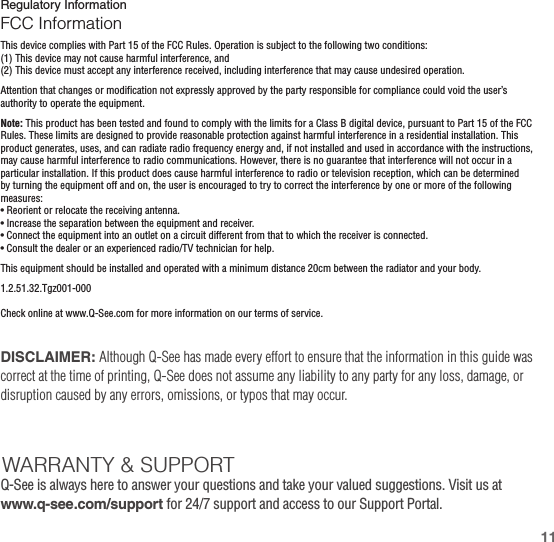 Regulatory InformationFCC InformationThis device complies with Part 15 of the FCC Rules. Operation is subject to the following two conditions:(1) This device may not cause harmful interference, and(2) This device must accept any interference received, including interference that may cause undesired operation.Attention that changes or modification not expressly approved by the party responsible for compliance could void the user’s authority to operate the equipment.Note: This product has been tested and found to comply with the limits for a Class B digital device, pursuant to Part 15 of the FCC Rules. These limits are designed to provide reasonable protection against harmful interference in a residential installation. This product generates, uses, and can radiate radio frequency energy and, if not installed and used in accordance with the instructions, may cause harmful interference to radio communications. However, there is no guarantee that interference will not occur in a particular installation. If this product does cause harmful interference to radio or television reception, which can be determined by turning the equipment off and on, the user is encouraged to try to correct the interference by one or more of the following measures:• Reorient or relocate the receiving antenna.• Increase the separation between the equipment and receiver.• Connect the equipment into an outlet on a circuit different from that to which the receiver is connected.• Consult the dealer or an experienced radio/TV technician for help.This equipment should be installed and operated with a minimum distance 20cm between the radiator and your body.1.2.51.32.Tgz001-000Check online at www.Q-See.com for more information on our terms of service.DISCLAIMER: Although Q-See has made every effort to ensure that the information in this guide was correct at the time of printing, Q-See does not assume any liability to any party for any loss, damage, or disruption caused by any errors, omissions, or typos that may occur. WARRANTY &amp; SUPPORTQ-See is always here to answer your questions and take your valued suggestions. Visit us at www.q-see.com/support for 24/7 support and access to our Support Portal.11