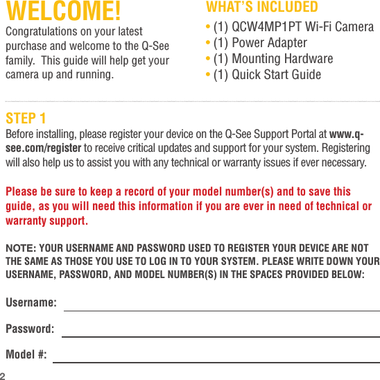 WELCOME!Congratulations on your latest purchase and welcome to the Q-See family.  This guide will help get your camera up and running.WHAT’S INCLUDED• (1) QCW4MP1PT Wi-Fi Camera• (1) Power Adapter• (1) Mounting Hardware• (1) Quick Start GuideSTEP 1Before installing, please register your device on the Q-See Support Portal at www.q-see.com/register to receive critical updates and support for your system. Registering will also help us to assist you with any technical or warranty issues if ever necessary.Please be sure to keep a record of your model number(s) and to save this guide, as you will need this information if you are ever in need of technical or warranty support.NOTE: YOUR USERNAME AND PASSWORD USED TO REGISTER YOUR DEVICE ARE NOT THE SAME AS THOSE YOU USE TO LOG IN TO YOUR SYSTEM. PLEASE WRITE DOWN YOUR USERNAME, PASSWORD, AND MODEL NUMBER(S) IN THE SPACES PROVIDED BELOW:Username: Password: Model #: 2