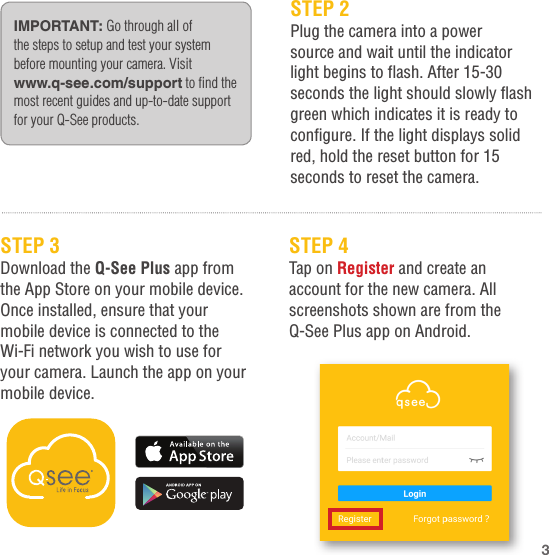 STEP 2Plug the camera into a power source and wait until the indicator light begins to flash. After 15-30 seconds the light should slowly flash green which indicates it is ready to configure. If the light displays solid red, hold the reset button for 15 seconds to reset the camera.IMPORTANT: Go through all of the steps to setup and test your system before mounting your camera. Visit www.q-see.com/support to find the most recent guides and up-to-date support for your Q-See products.STEP 3Download the Q-See Plus app from the App Store on your mobile device. Once installed, ensure that your mobile device is connected to the Wi-Fi network you wish to use for your camera. Launch the app on your mobile device.STEP 4Tap on Register and create an account for the new camera. All screenshots shown are from the Q-See Plus app on Android.3
