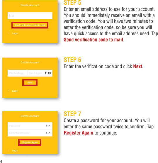 STEP 5Enter an email address to use for your account. You should immediately receive an email with a verification code. You will have two minutes to enter the verification code, so be sure you will have quick access to the email address used. Tap Send verication code to mail.STEP 7Create a password for your account. You will enter the same password twice to confirm. Tap Register Again to continue.STEP 6Enter the verification code and click Next.4