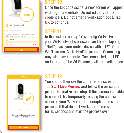 STEP 11In the next screen, tap “Yes, config Wi-Fi”. Enter your Wi-Fi network’s password and before tapping “Next”, place your mobile device within 12” of the Wi-Fi camera. Click “Next” to proceed. Connecting may take over a minute. Once connected, the LED on the front of the Wi-Fi camera will turn solid green.STEP 12You should then see the confirmation screen. Tap Start Live Preview and follow the on-screen prompt to finalize the setup. If the camera is unable to connect, try temporarily moving the camera closer to your Wi-Fi router to complete the setup process. If that doesn’t work, hold the reset button for 15 seconds and start the process over.STEP 10Once the QR code scans, a new screen will appear with login credentials. Do not edit any of the credentials. Do not enter a verification code. Tap OK to continue.6