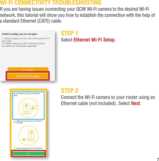 WI-FI CONNECTIVITY TROUBLESHOOTINGIf you are having issues connecting your QCW Wi-Fi camera to the desired Wi-Fi network, this tutorial will show you how to establish the connection with the help of a standard Ethernet (CAT5) cable.STEP 1Select Ethernet Wi-Fi Setup.STEP 2Connect the Wi-Fi camera to your router using an Ethernet cable (not included). Select Next.7