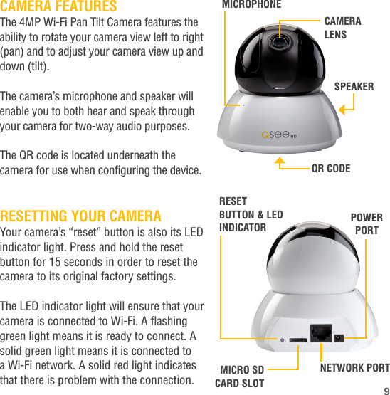 CAMERA FEATURESThe 4MP Wi-Fi Pan Tilt Camera features the ability to rotate your camera view left to right (pan) and to adjust your camera view up and down (tilt).The camera’s microphone and speaker will enable you to both hear and speak through your camera for two-way audio purposes.The QR code is located underneath the camera for use when configuring the device.RESETTING YOUR CAMERAYour camera’s “reset” button is also its LED indicator light. Press and hold the reset button for 15 seconds in order to reset the camera to its original factory settings.The LED indicator light will ensure that your camera is connected to Wi-Fi. A flashing green light means it is ready to connect. A solid green light means it is connected to a Wi-Fi network. A solid red light indicates that there is problem with the connection.SPEAKERCAMERA LENSMICROPHONEQR CODENETWORK PORTMICRO SD CARD SLOTPOWER PORTRESET BUTTON &amp; LED INDICATOR9