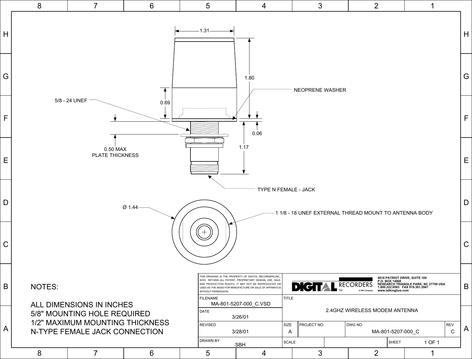HGFEDCBA87654321HGFEDCBA87654321SIZE PROJECT NO. DWG NO REVA MA-801-5207-000_C CSCALE SHEET1 OF 1TITLE2.4GHZ WIRELESS MODEM ANTENNAREVISED3/28/01FILENAMEMA-801-5207-000_C.VSDDRAWN BYSBHDATE3/26/014018 PATRIOT DRIVE, SUITE 100P.O. BOX 14068RESEARCH TRIANGLE PARK, NC 27709 USA1.800.222.9583   FAX 919.361.2947www.talkingbus.comTMA DRI CompanyTHIS DRAWING IS THE PROPERTY OF DIGITAL RECORDERS,INC.,WHO  RETAINS ALL PATENT, PROPRIETARY DESIGN, USE, SALE,AND PRODUCTION RIGHTS. IT MAY NOT BE REPRODUCED ORUSED AS THE BASIS FOR MANUFACTURE OR SALE OF APPARATUSWITHOUT PERMISSION.NOTES:ALL DIMENSIONS IN INCHES5/8&quot; MOUNTING HOLE REQUIRED1/2&quot; MAXIMUM MOUNTING THICKNESSN-TYPE FEMALE JACK CONNECTION1.800.691.310.061.170.50 MAXPLATE THICKNESSTYPE N FEMALE - JACK5/8 - 24 UNEFNEOPRENE WASHERØ 1.441 1/8 - 18 UNEF EXTERNAL THREAD MOUNT TO ANTENNA BODY